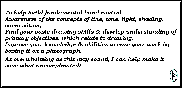 Text Box: To help build fundamental hand control. 
Awareness of the concepts of line, tone, light, shading, composition, 
Find your basic drawing skills & develop understanding of primary objectives, which relate to drawing. 
Improve your knowledge & abilities to ease your work by basing it on a photograph.
As overwhelming as this may sound, I can help make it somewhat uncomplicated! 
 
