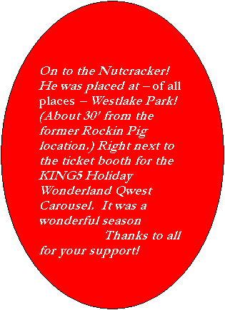 Oval: On to the Nutcracker!  He was placed at � of all places � Westlake Park! (About 30� from the  former Rockin Pig location.) Right next to the ticket booth for the KING5 Holiday Wonderland Qwest Carousel.  It was a wonderful season
                  Thanks to all for your support!
Be sure to check:
    http://www.nutcrackermarch.org/
