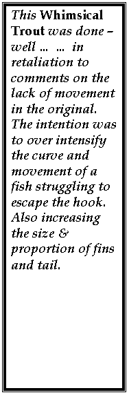 Text Box: This Whimsical Trout was done � well � � in retaliation to comments on the lack of movement in the original. The intention was to over intensify the curve and movement of a fish struggling to escape the hook.
Also increasing the size & proportion of fins and tail.
